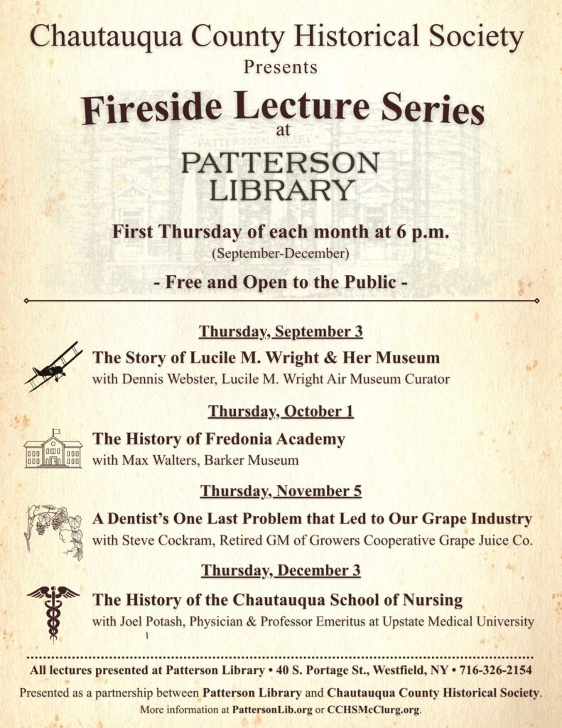 Chautauqua County Historical Society presents the Fireside Lecture Series at Patterson Library. Free and open to the public, the lectures are held the first Thursday of each month at 6 p.m., September through December. September 3: “The Story of Lucile M. Wright & Her Museum,” with Dennis Webster, Lucile M. Wright Air Museum Curator. October 1: “The History of Fredonia Academy,” with Max Walters, Barker Museum. November 5: “A Dentist’s One Last Problem that Led to Our Grape Industry,” with Steve Cockram, retired GM of Growers Cooperative Grape Juice Co. December 3: “The History of the Chautauqua School of Nursing,” with Joel Potash, physician and Professor Emeritus at Upstate Medical University. All lectures are at Patterson Library, 40 S. Portage St., Westfield, NY. Presented in partnership with the Chautauqua County Historical Society.